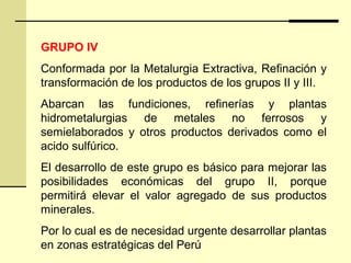 GRUPO IV
Conformada por la Metalurgia Extractiva, Refinación y
transformación de los productos de los grupos II y III.
Abarcan las fundiciones, refinerías y plantas
hidrometalurgias de metales no ferrosos y
semielaborados y otros productos derivados como el
acido sulfúrico.
El desarrollo de este grupo es básico para mejorar las
posibilidades económicas del grupo II, porque
permitirá elevar el valor agregado de sus productos
minerales.
Por lo cual es de necesidad urgente desarrollar plantas
en zonas estratégicas del Perú
 