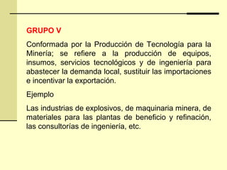 GRUPO V
Conformada por la Producción de Tecnología para la
Minería; se refiere a la producción de equipos,
insumos, servicios tecnológicos y de ingeniería para
abastecer la demanda local, sustituir las importaciones
e incentivar la exportación.
Ejemplo
Las industrias de explosivos, de maquinaria minera, de
materiales para las plantas de beneficio y refinación,
las consultorías de ingeniería, etc.
 
