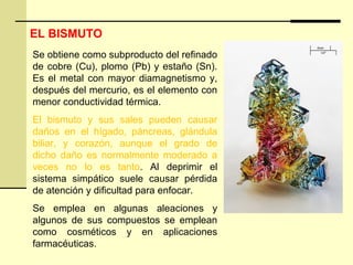EL BISMUTO
Se obtiene como subproducto del refinado
de cobre (Cu), plomo (Pb) y estaño (Sn).
Es el metal con mayor diamagnetismo y,
después del mercurio, es el elemento con
menor conductividad térmica.
El bismuto y sus sales pueden causar
daños en el hígado, páncreas, glándula
biliar, y corazón, aunque el grado de
dicho daño es normalmente moderado a
veces no lo es tanto. Al deprimir el
sistema simpático suele causar pérdida
de atención y dificultad para enfocar.
Se emplea en algunas aleaciones y
algunos de sus compuestos se emplean
como cosméticos y en aplicaciones
farmacéuticas.
 