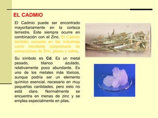 EL CADMIO
El Cadmio puede ser encontrado
mayoritariamente en la corteza
terrestre. Este siempre ocurre en
combinación con el Zinc. El Cadmio
también consiste en las industrias
como inevitable subproducto de
extracciones de Zinc, plomo y cobre.
Su símbolo es Cd. Es un metal
pesado, blanco azulado,
relativamente poco abundante. Es
uno de los metales más tóxicos,
aunque podría ser un elemento
químico esencial, necesario en muy
pequeñas cantidades, pero esto no
está claro. Normalmente se
encuentra en menas de zinc y se
emplea especialmente en pilas.
 