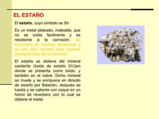 EL ESTAÑO
El estaño, cuyo símbolo es Sn
Es un metal plateado, maleable, que
no se oxida fácilmente y es
resistente a la corrosión. Se
encuentra en muchas aleaciones y
se usa para recubrir otros metales
protegiéndolos de la corrosión.
El estaño se obtiene del mineral
casiterita (óxido de estaño (IV))en
donde se presenta como óxido. y
también en el cobre. Dicho mineral
se muele y se enriquece en dióxido
de estaño por flotación, después se
tuesta y se calienta con coque en un
horno de reverbero con lo cual se
obtiene el metal.
 