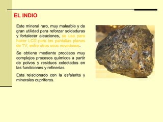 Este mineral raro, muy maleable y de
gran utilidad para reforzar soldaduras
y fortalecer aleaciones, se usa para
hacer LCD para las pantallas planas
de TV, entre otros usos novedosos.
Se obtiene mediante procesos muy
complejos procesos químicos a partir
de polvos y residuos colectados en
las fundiciones y refinerías.
Esta relacionado con la esfalerita y
minerales cupríferos.
EL INDIO
 