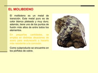 El molibdeno es un metal de
transición. Este metal puro es de
color blanco plateado y muy duro;
además, tiene uno de los puntos de
fusión más altos de entre todos los
elementos.
En pequeñas cantidades, se
emplea en distintas aleaciones de
acero para endurecerlo o hacerlo
más resistente a la corrosión.
Como subproducto se encuentra en
los pórfidos de cobre.
EL MOLIBDENO
 