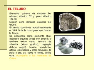Elemento químico de símbolo Te,
número atómico 52 y peso atómico
127.60.
Existen ocho isótopos estables del
telurio.
El telurio constituye aproximadamente
el 10-9 % de la roca ígnea que hay en
la Tierra.
Se encuentra como elemento libre,
asociado algunas veces con selenio, y
también existe como telururo de
silvanita (teluro gráfico), nagiagita
(telurio negro), hessita, tetradimita,
altaita, coloradoita y otros telururos de
plata y oro, así como el óxido, telurio
ocre. Acompaña a los minerales de
Cobre.
EL TELURO
 