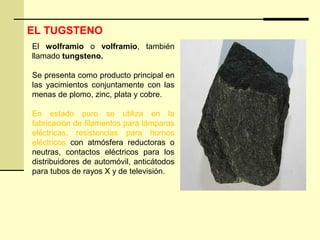 El wolframio o volframio, también
llamado tungsteno.
Se presenta como producto principal en
las yacimientos conjuntamente con las
menas de plomo, zinc, plata y cobre.
En estado puro se utiliza en la
fabricación de filamentos para lámparas
eléctricas, resistencias para hornos
eléctricos con atmósfera reductoras o
neutras, contactos eléctricos para los
distribuidores de automóvil, anticátodos
para tubos de rayos X y de televisión.
EL TUGSTENO
 