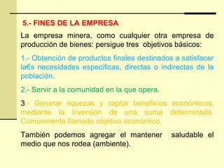 5.- FINES DE LA EMPRESA
La empresa minera, como cualquier otra empresa de
producción de bienes: persigue tres objetivos básicos:
1.- Obtención de productos finales destinados a satisfacer
la€s necesidades especificas, directas o indirectas de la
población.
2.- Servir a la comunidad en la que opera.
3.- Generar riquezas y captar beneficios económicos,
mediante la inversión de una suma determinada.
Comúnmente llamado objetivo económico.
También podemos agregar el mantener saludable el
medio que nos rodea (ambiente).
 