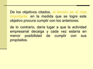 De los objetivos citados, el tercero es el mas
importante, en la medida que se logre este
objetivo procura cumplir con los anteriores:
de lo contrario, daría lugar a que la actividad
empresarial decaiga y cada vez estaría en
menor posibilidad de cumplir con sus
propósitos.
 
