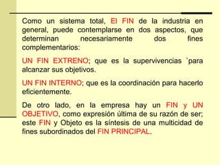 Como un sistema total, El FIN de la industria en
general, puede contemplarse en dos aspectos, que
determinan necesariamente dos fines
complementarios:
UN FIN EXTRENO; que es la supervivencias `para
alcanzar sus objetivos.
UN FIN INTERNO; que es la coordinación para hacerlo
eficientemente.
De otro lado, en la empresa hay un FIN y UN
OBJETIVO, como expresión última de su razón de ser;
este FIN y Objeto es la síntesis de una multicidad de
fines subordinados del FIN PRINCIPAL.
 