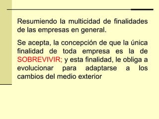 Resumiendo la multicidad de finalidades
de las empresas en general.
Se acepta, la concepción de que la única
finalidad de toda empresa es la de
SOBREVIVIR; y esta finalidad, le obliga a
evolucionar para adaptarse a los
cambios del medio exterior
 