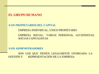 EL GRUPO HUMANO
•LOS PROPIETARIOS DEL CAPITAL
EMPRESA INDIVIDUAL: ÚNICO PROPIETARIO
EMPRESA SOCIAL: VARIAS PERSONAS, ACCIONISTAS,
SOCIAS CAPITALISTAS
•LOS ADMINISTRADORES
SON LOS QUE TIENEN LEGALMENTE OTORGADA LA
GESTIÓN Y REPRESENTACIÓN DE LA EMPRESA
 