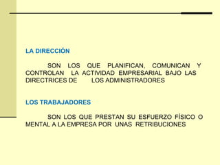 LA DIRECCIÓN
SON LOS QUE PLANIFICAN, COMUNICAN Y
CONTROLAN LA ACTIVIDAD EMPRESARIAL BAJO LAS
DIRECTRICES DE LOS ADMINISTRADORES
LOS TRABAJADORES
SON LOS QUE PRESTAN SU ESFUERZO FÍSICO O
MENTAL A LA EMPRESA POR UNAS RETRIBUCIONES
 