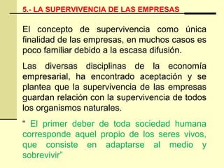 5.- LA SUPERVIVENCIA DE LAS EMPRESAS
El concepto de supervivencia como única
finalidad de las empresas, en muchos casos es
poco familiar debido a la escasa difusión.
Las diversas disciplinas de la economía
empresarial, ha encontrado aceptación y se
plantea que la supervivencia de las empresas
guardan relación con la supervivencia de todos
los organismos naturales.
“ El primer deber de toda sociedad humana
corresponde aquel propio de los seres vivos,
que consiste en adaptarse al medio y
sobrevivir”
 
