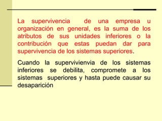 La supervivencia de una empresa u
organización en general, es la suma de los
atributos de sus unidades inferiores o la
contribución que estas puedan dar para
supervivencia de los sistemas superiores.
Cuando la supervivienvia de los sistemas
inferiores se debilita, compromete a los
sistemas superiores y hasta puede causar su
desaparición
 