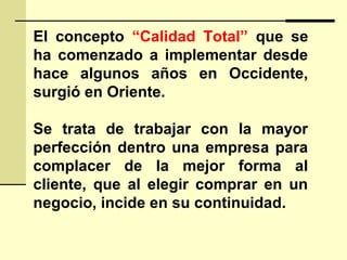 El concepto “Calidad Total” que se
ha comenzado a implementar desde
hace algunos años en Occidente,
surgió en Oriente.
Se trata de trabajar con la mayor
perfección dentro una empresa para
complacer de la mejor forma al
cliente, que al elegir comprar en un
negocio, incide en su continuidad.
 