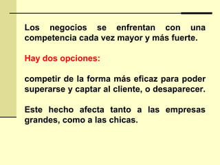 Los negocios se enfrentan con una
competencia cada vez mayor y más fuerte.
Hay dos opciones:
competir de la forma más eficaz para poder
superarse y captar al cliente, o desaparecer.
Este hecho afecta tanto a las empresas
grandes, como a las chicas.
 