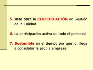 5.Base para la CERTIFICACIÓN en Gestión
de la Calidad.
6. La participación activa de todo el personal
7. Sostenible en el tiempo por que lo llega
a consolidar la propia empresa.
 
