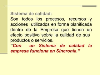 Sistema de calidad:
Son todos los procesos, recursos y
acciones utilizados en forma planificada
dentro de la Empresa que tienen un
efecto positivo sobre la calidad de sus
productos o servicios.
“Con un Sistema de calidad la
empresa funciona en Sincronía.”
 