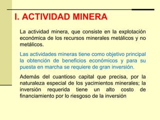 I. ACTIVIDAD MINERA
La actividad minera, que consiste en la explotación
económica de los recursos minerales metálicos y no
metálicos.
Las actividades mineras tiene como objetivo principal
la obtención de beneficios económicos y para su
puesta en marcha se requiere de gran inversión.
Además del cuantioso capital que precisa, por la
naturaleza especial de los yacimientos minerales; la
inversión requerida tiene un alto costo de
financiamiento por lo riesgoso de la inversión
 