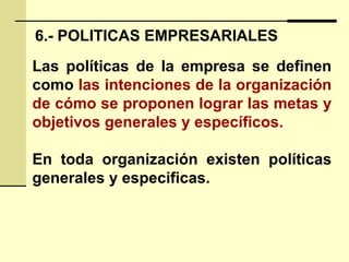 6.- POLITICAS EMPRESARIALES
Las políticas de la empresa se definen
como las intenciones de la organización
de cómo se proponen lograr las metas y
objetivos generales y específicos.
En toda organización existen políticas
generales y especificas.
 