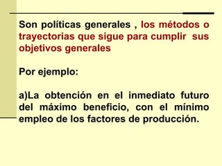 Son políticas generales , los métodos o
trayectorias que sigue para cumplir sus
objetivos generales
Por ejemplo:
a)La obtención en el inmediato futuro
del máximo beneficio, con el mínimo
empleo de los factores de producción.
 