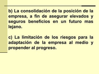 b) La consolidación de la posición de la
empresa, a fin de asegurar elevados y
seguros beneficios en un futuro mas
lejano.
c) La limitación de los riesgos para la
adaptación de la empresa al medio y
propender al progreso.
 