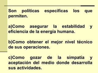 Son políticas especificas los que
permiten.
a)Como asegurar la estabilidad y
eficiencia de la energía humana.
b)Como obtener el mejor nivel técnico
de sus operaciones.
c)Como gozar de la simpatía y
aceptación del medio donde desarrolla
sus actividades.
 