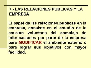 7.- LAS RELACIONES PUBLICAS Y LA
EMPRESA
El papel de las relaciones publicas en la
empresa, consiste en el estudio de la
emisión voluntaria del complejo de
informaciones por parte de la empresa
para MODIFICAR el ambiente externo o
para lograr sus objetivos con mayor
facilidad.
 