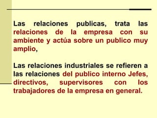 Las relaciones publicas, trata las
relaciones de la empresa con su
ambiente y actúa sobre un publico muy
amplio,
Las relaciones industriales se refieren a
las relaciones del publico interno Jefes,
directivos, supervisores con los
trabajadores de la empresa en general.
 
