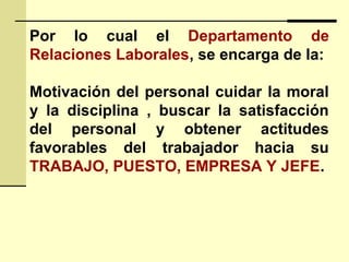 Por lo cual el Departamento de
Relaciones Laborales, se encarga de la:
Motivación del personal cuidar la moral
y la disciplina , buscar la satisfacción
del personal y obtener actitudes
favorables del trabajador hacia su
TRABAJO, PUESTO, EMPRESA Y JEFE.
 