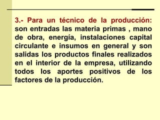3.- Para un técnico de la producción:
son entradas las materia primas , mano
de obra, energía, instalaciones capital
circulante e insumos en general y son
salidas los productos finales realizados
en el interior de la empresa, utilizando
todos los aportes positivos de los
factores de la producción.
 