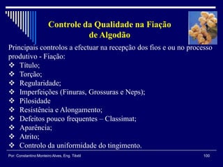 100Por: Constantino Monteiro Alves, Eng. Têxtil
Controle da Qualidade na Fiação
de Algodão
Principais controlos a efectuar na recepção dos fios e ou no processo
produtivo - Fiação:
 Título;
 Torção;
 Regularidade;
 Imperfeições (Finuras, Grossuras e Neps);
 Pilosidade
 Resistência e Alongamento;
 Defeitos pouco frequentes – Classimat;
 Aparência;
 Atrito;
 Controlo da uniformidade do tingimento.
 