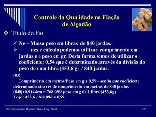 101Por: Constantino Monteiro Alves, Eng. Têxtil
Controle da Qualidade na Fiação
de Algodão
 Título do Fio
 Ne – Massa peso em libras de 840 jardas.
 neste cálculo podemos utilizar comprimento em
jardas e o peso em gr. Desta forma temos de utilizar o
coeficiente: 0,54 que é determinado através da divisão do
peso de uma libra (453,6 g) / 840 jardas.
ou:
Comprimento em metros/Peso em g x 0,59 – sendo este coeficiente
determinado através de comprimento em metros de 840 jardas
(840jx0,9144cm = 768,096/ peso em g de 1 libra (453,6g)
Logo: 453,6 / 768,096 = 0,59
 