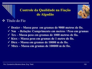 102Por: Constantino Monteiro Alves, Eng. Têxtil
Controle da Qualidade na Fiação
de Algodão
 Título do Fio
 Denier – Massa peso em gramas de 9000 metros de fio.
 Nm - Relação: Comprimento em metros / Peso em gramas
 Tex – Massa peso em gramas de 1000 metros de fio.
 Ktex – Massa peso em gramas de 1 metro de fio.
 Dtex – Massa em gramas de 10000 m de fio.
 Mtex – Massa em gramas de 100000 m de fio.
 