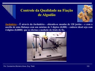 Jardadeira – É através da Jardadeira – obtendo-se meadas de 120 jardas – e com o
auxilio de uma Balança com um mínimo de 3 digitos (0,000) – embora ideal seja com
4 dígitos (0,0000) que se efectua a medição do título do fio.
103Por: Constantino Monteiro Alves, Eng. Têxtil
Controle da Qualidade na Fiação
de Algodão
 