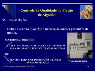 104Por: Constantino Monteiro Alves, Eng. Têxtil
Controle da Qualidade na Fiação
de Algodão
 Torção do fio
Define o sentido (S ou Z)e o número de torções por metro de
um fio.
TORCIÓMETRO
SENTIDO DAS TORÇÕES:
│Z│ SENTIDO MAIS USUAL PARA UM FIO SINGELO
PARA MALHAS OU TECIDOS TRAMAS OU TEIAS
OU
│S│SENTIDO PARA FIOS DESTINADOS A LINHAS
PARA CONFECÇÃO
 