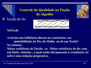 106Por: Constantino Monteiro Alves, Eng. Têxtil
Controle da Qualidade na Fiação
de Algodão
 Torção do fio
NOTAR:
A torção tem influência directa na resistência e na
maleabilidade do Fio, da Malha ou de um Tecido!
No entanto:
Maior coeficiente de Torção Maior resistência do fio, com
um limite máximo , o qual sendo ultrapassado a resistência vai
sofrer uma redução progressiva.
 