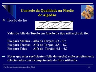 107Por: Constantino Monteiro Alves, Eng. Têxtil
Controle da Qualidade na Fiação
de Algodão
 Torção do fio
Valor do Alfa da Torção em função da tipo utilização do fio:
Fio para Malhas – Alfa da Torção: 3,2 - 3,7
Fio para Tramas – Alfa da Torção: 3,8 – 4,2
Fio para Teias - Alfa da Torção: 4,2 – 4,7
Notar que estes coeficientes (Alfa da torção) estão estreitamente
relacionados com o comprimento da fibra utilizada.
 