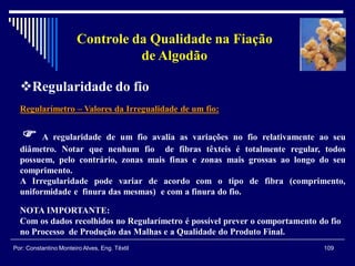 Regularímetro – Valores da Irregualidade de um fio:
 A regularidade de um fio avalia as variações no fio relativamente ao seu
diâmetro. Notar que nenhum fio de fibras têxteis é totalmente regular, todos
possuem, pelo contrário, zonas mais finas e zonas mais grossas ao longo do seu
comprimento.
A Irregularidade pode variar de acordo com o tipo de fibra (comprimento,
uniformidade e finura das mesmas) e com a finura do fio.
109Por: Constantino Monteiro Alves, Eng. Têxtil
Controle da Qualidade na Fiação
de Algodão
NOTA IMPORTANTE:
Com os dados recolhidos no Regularímetro é possível prever o comportamento do fio
no Processo de Produção das Malhas e a Qualidade do Produto Final.
Regularidade do fio
 