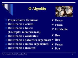  Propriedades térmicas:
 Resistência a ácidos:
 Resistência a bases:
(Exemplo: mercerização)
 Resistência a oxidantes:
 Resistência a solventes orgânicos:
 Resistência a micro organismos:
 Resistência a insectos:
 Fraca
 Fraca
 Excelente
 Boa
 Boa
 Fraca
 Boa
O Algodão
11Por: Constantino Monteiro Alves, Eng. Têxtil
 