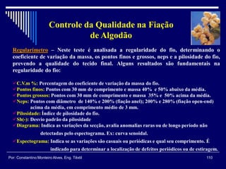 Regularímetro – Neste teste é analisada a regularidade do fio, determinando o
coeficiente de variação da massa, os pontos finos e grossos, neps e a pilosidade do fio,
prevendo a qualidade do tecido final. Alguns resultados são fundamentais na
regularidade do fio:
C.V.m %: Percentagem do coeficiente de variação da massa do fio.
Pontos finos: Pontos com 30 mm de comprimento e massa 40% e 50% abaixo da média.
Pontos grossos: Pontos com 30 mm de comprimento e massa 35% e 50% acima da média.
Neps: Pontos com diâmetro de 140% e 200% (fiação anel); 200% e 280% (fiação open-end)
acima da média, em comprimento médio de 3 mm.
Pilosidade: Índice de pilosidade do fio.
Sh(-): Desvio padrão da pilosidade
Diagrama: Indica as variações da secção, avalia anomalias raras ou de longo período não
detectadas pelo espectograma. Ex: curva senoidal.
Espectograma: Indica se as variações são casuais ou periódicas e qual seu comprimento. É
indicado para determinar a localização de defeitos periódicos ou de estiragem.
110Por: Constantino Monteiro Alves, Eng. Têxtil
Controle da Qualidade na Fiação
de Algodão
 