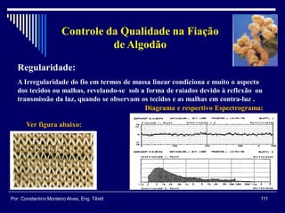 Regularidade:
A Irregularidade do fio em termos de massa linear condiciona e muito o aspecto
dos tecidos ou malhas, revelando-se sob a forma de raiados devido à reflexão ou
transmissão da luz, quando se observam os tecidos e as malhas em contra-luz .
Ver figura abaixo:
Diagrama e respectivo Espectrograma:
111Por: Constantino Monteiro Alves, Eng. Têxtil
Controle da Qualidade na Fiação
de Algodão
 