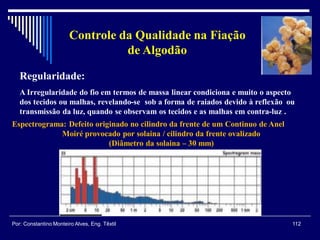 Regularidade:
A Irregularidade do fio em termos de massa linear condiciona e muito o aspecto
dos tecidos ou malhas, revelando-se sob a forma de raiados devido à reflexão ou
transmissão da luz, quando se observam os tecidos e as malhas em contra-luz .
Espectrograma: Defeito originado no cilindro da frente de um Continuo de Anel
Moiré provocado por solaina / cilindro da frente ovalizado
(Diâmetro da solaina – 30 mm)
112Por: Constantino Monteiro Alves, Eng. Têxtil
Controle da Qualidade na Fiação
de Algodão
 