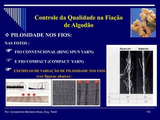  PILOSIDADE NOS FIOS:
NAS FOTOS :
 FIO CONVENCIONAL (RING SPUN YARN)
 E FIO COMPACT (COMPACT YARN)
 EXEMPLOS DE VARIAÇÃO DE PILOSIDADE NOS FIOS
(ver figuras abaixo) :
116Por: Constantino Monteiro Alves, Eng. Têxtil
Controle da Qualidade na Fiação
de Algodão
 