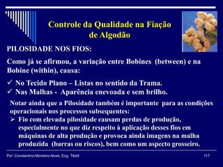 PILOSIDADE NOS FIOS:
117Por: Constantino Monteiro Alves, Eng. Têxtil
Controle da Qualidade na Fiação
de Algodão
Como já se afirmou, a variação entre Bobines (between) e na
Bobine (within), causa:
 No Tecido Plano – Listas no sentido da Trama.
 Nas Malhas - Aparência enevoada e sem brilho.
Notar ainda que a Pilosidade também é importante para as condições
operacionais nos processos subsequentes:
 Fio com elevada pilosidade causam perdas de produção,
especialmente no que diz respeito à aplicação desses fios em
máquinas de alta produção e provoca ainda imagens na malha
produzida (barras ou riscos), bem como um aspecto grosseiro.
 