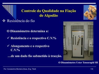 118Por: Constantino Monteiro Alves, Eng. Têxtil
Controle da Qualidade na Fiação
de Algodão
 Resistência do fio
O Dinamómetro determina a:
O Dinamómetro Uster Tensorapid III
 Resistência e o respectivo C.V.%
 Alongamento e o respectivo
C.V.%
…de um dado fio submetido à tracção.
 
