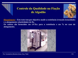 Dinamômetro – Este teste tem por objectivo medir a resistência à tracção (tenacidade)
e o alongamento (elasticidade) do fio.
Os valores são fornecidos em cN/Tex para a resistência e em % no caso do
alongamento.
119Por: Constantino Monteiro Alves, Eng. Têxtil
Controle da Qualidade na Fiação
de Algodão
 