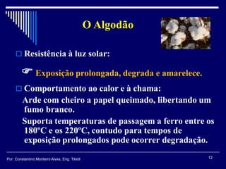  Resistência à luz solar:
 Comportamento ao calor e à chama:
Arde com cheiro a papel queimado, libertando um
fumo branco.
Suporta temperaturas de passagem a ferro entre os
180ºC e os 220ºC, contudo para tempos de
exposição prolongados pode ocorrer degradação.
 Exposição prolongada, degrada e amarelece.
O Algodão
12Por: Constantino Monteiro Alves, Eng. Têxtil
 