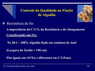 120Por: Constantino Monteiro Alves, Eng. Têxtil
Controle da Qualidade na Fiação
de Algodão
A importância do C.V.% da Resistência e do Alongamento
 Resistência do fio
Considerando um Fio:
Ne 20/1 – 100% Algodão fiado em contínuo de Anel
(Largura do Tecido = 190 cm)
Fios iguais em cN/Tex e diferentes em C.V.Fmax
 