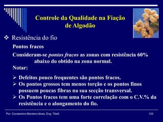123Por: Constantino Monteiro Alves, Eng. Têxtil
Controle da Qualidade na Fiação
de Algodão
 Resistência do fio
Pontos fracos
Consideram-se pontos fracos as zonas com resistência 60%
abaixo do obtido na zona normal.
Notar:
 Defeitos pouco frequentes são pontos fracos.
 Os pontos grossos tem menos torção e os pontos finos
possuem poucas fibras na sua secção transversal.
 Os Pontos fracos tem uma forte correlação com o C.V.% da
resistência e o alongamento do fio.
 
