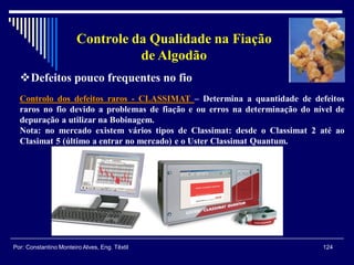 Controlo dos defeitos raros - CLASSIMAT – Determina a quantidade de defeitos
raros no fio devido a problemas de fiação e ou erros na determinação do nível de
depuração a utilizar na Bobinagem.
Nota: no mercado existem vários tipos de Classimat: desde o Classimat 2 até ao
Clasimat 5 (último a entrar no mercado) e o Uster Classimat Quantum.
124Por: Constantino Monteiro Alves, Eng. Têxtil
Controle da Qualidade na Fiação
de Algodão
Defeitos pouco frequentes no fio
 
